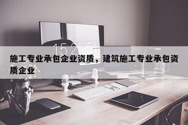 施工專業(yè)承包企業(yè)資質(zhì)，建筑施工專業(yè)承包資質(zhì)企業(yè)