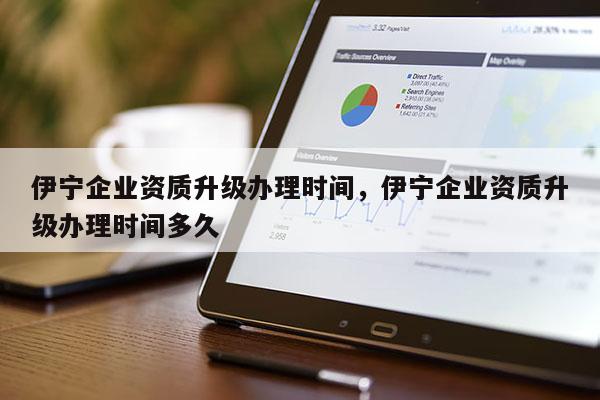 伊寧企業(yè)資質(zhì)升級(jí)辦理時(shí)間，伊寧企業(yè)資質(zhì)升級(jí)辦理時(shí)間多久