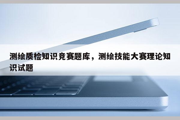 測繪質檢知識競賽題庫，測繪技能大賽理論知識試題