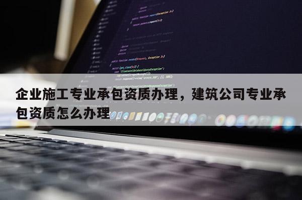 企業施工專業承包資質辦理，建筑公司專業承包資質怎么辦理