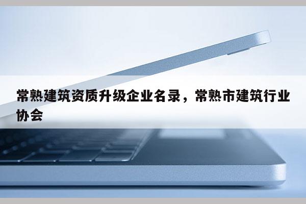 常熟建筑資質(zhì)升級(jí)企業(yè)名錄，常熟市建筑行業(yè)協(xié)會(huì)