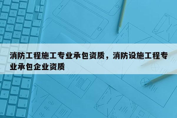 消防工程施工專業(yè)承包資質(zhì)，消防設(shè)施工程專業(yè)承包企業(yè)資質(zhì)