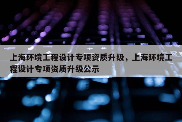 上海環境工程設計專項資質升級，上海環境工程設計專項資質升級公示