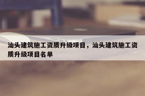 汕頭建筑施工資質升級項目，汕頭建筑施工資質升級項目名單