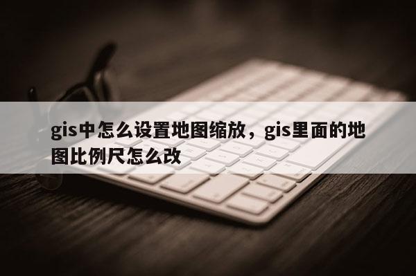 gis中怎么設置地圖縮放，gis里面的地圖比例尺怎么改