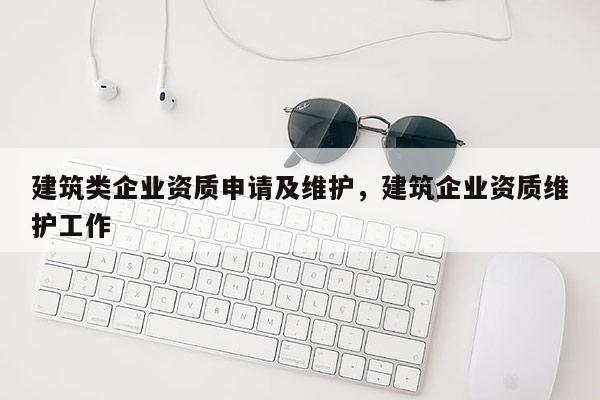 建筑類企業資質申請及維護，建筑企業資質維護工作