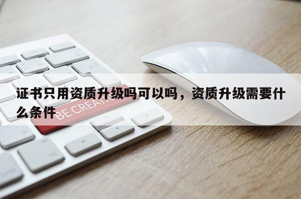 證書只用資質升級嗎可以嗎，資質升級需要什么條件