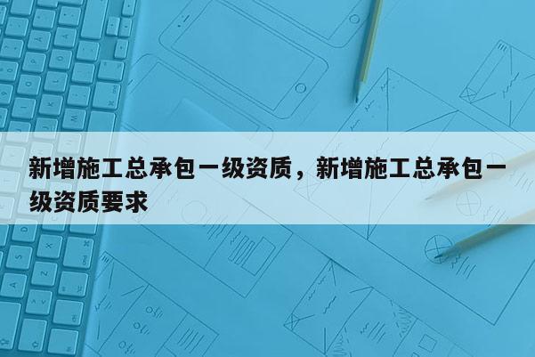 新增施工總承包一級資質，新增施工總承包一級資質要求