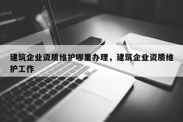 建筑企業資質維護哪里辦理，建筑企業資質維護工作