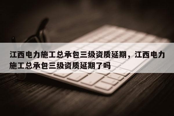 江西電力施工總承包三級資質(zhì)延期，江西電力施工總承包三級資質(zhì)延期了嗎