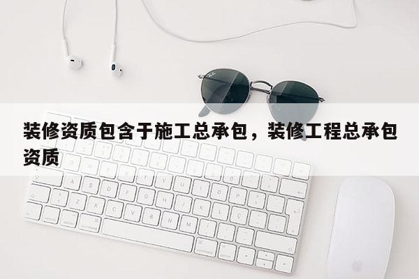 裝修資質包含于施工總承包，裝修工程總承包資質