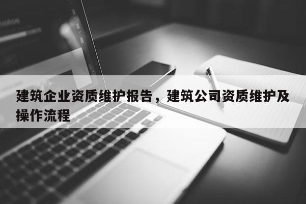 建筑企業資質維護報告，建筑公司資質維護及操作流程