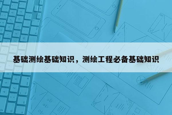 基礎測繪基礎知識，測繪工程必備基礎知識