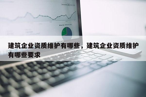 建筑企業資質維護有哪些，建筑企業資質維護有哪些要求