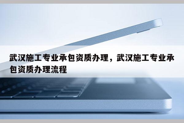 武漢施工專業承包資質辦理，武漢施工專業承包資質辦理流程