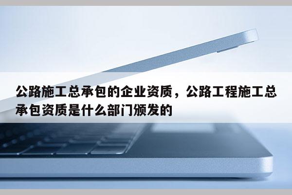 公路施工總承包的企業(yè)資質(zhì)，公路工程施工總承包資質(zhì)是什么部門頒發(fā)的