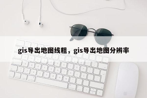 gis導出地圖線粗，gis導出地圖分辨率