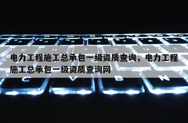 電力工程施工總承包一級資質(zhì)查詢，電力工程施工總承包一級資質(zhì)查詢網(wǎng)