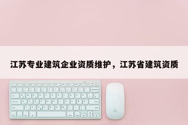 江蘇專業建筑企業資質維護，江蘇省建筑資質