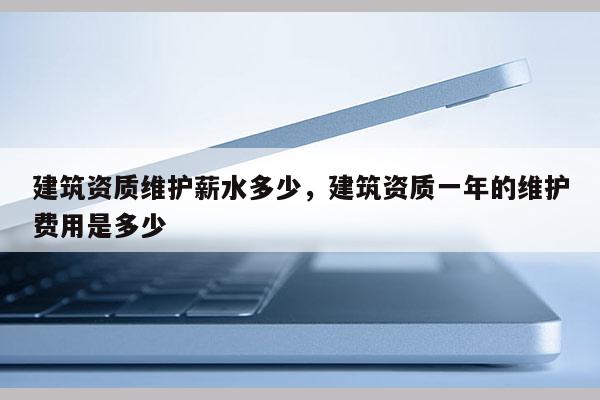 建筑資質維護薪水多少，建筑資質一年的維護費用是多少