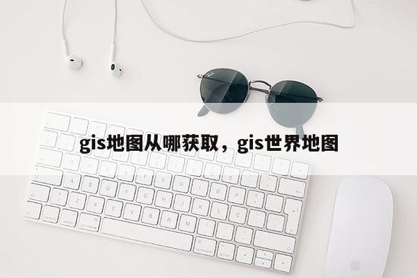 gis地圖從哪獲取，gis世界地圖