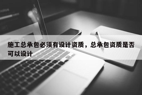 施工總承包必須有設計資質，總承包資質是否可以設計