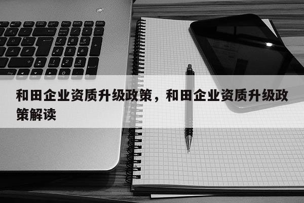 和田企業(yè)資質(zhì)升級政策，和田企業(yè)資質(zhì)升級政策解讀