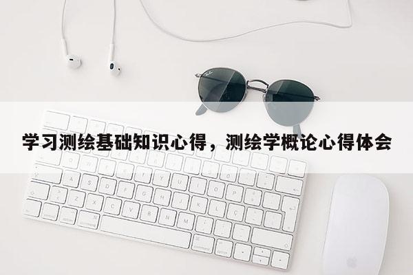 學習測繪基礎(chǔ)知識心得，測繪學概論心得體會