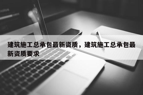 建筑施工總承包最新資質，建筑施工總承包最新資質要求