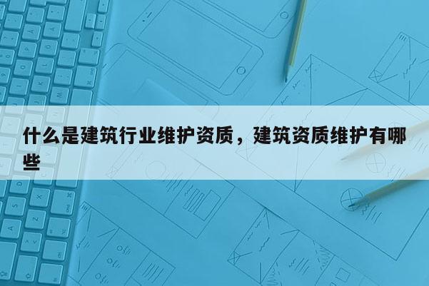 什么是建筑行業維護資質，建筑資質維護有哪些