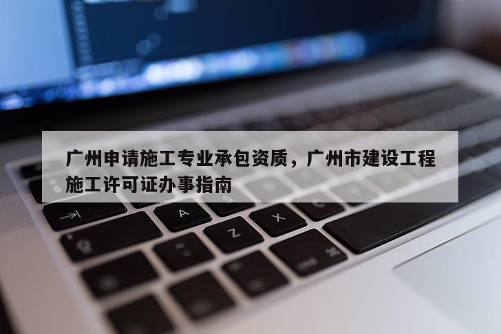 廣州申請施工專業承包資質，廣州市建設工程施工許可證辦事指南