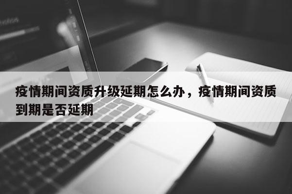 疫情期間資質升級延期怎么辦，疫情期間資質到期是否延期