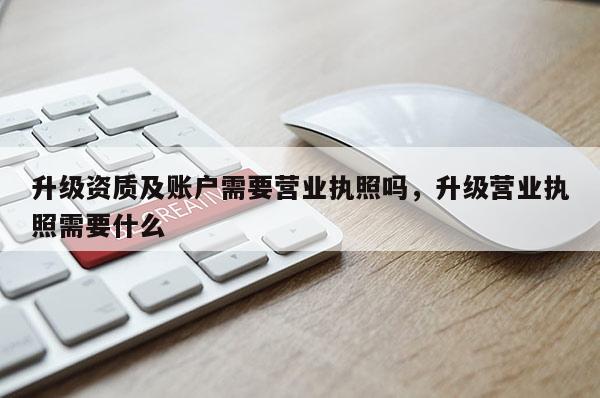 升級資質及賬戶需要營業執照嗎，升級營業執照需要什么