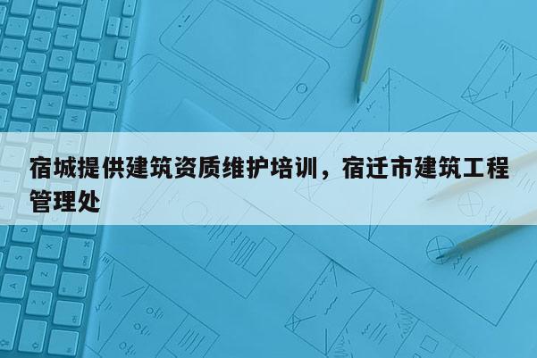 宿城提供建筑資質(zhì)維護(hù)培訓(xùn)，宿遷市建筑工程管理處