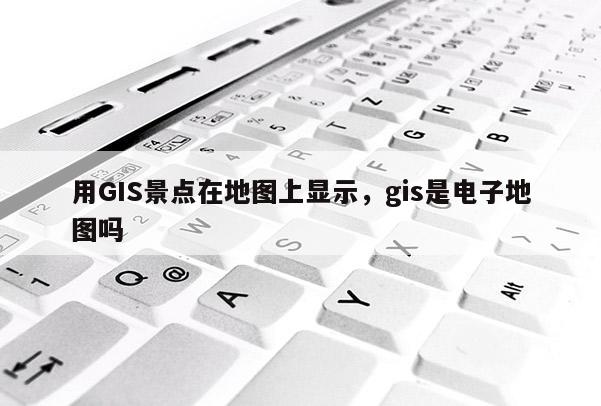 用GIS景點(diǎn)在地圖上顯示，gis是電子地圖嗎