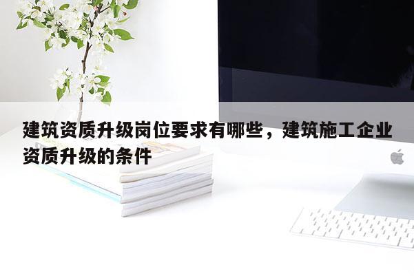 建筑資質升級崗位要求有哪些，建筑施工企業資質升級的條件