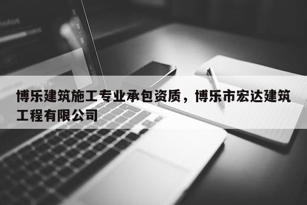 博樂建筑施工專業(yè)承包資質(zhì)，博樂市宏達(dá)建筑工程有限公司