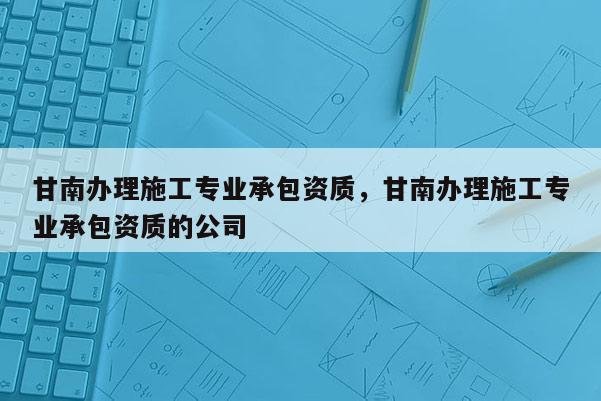 甘南辦理施工專業(yè)承包資質，甘南辦理施工專業(yè)承包資質的公司