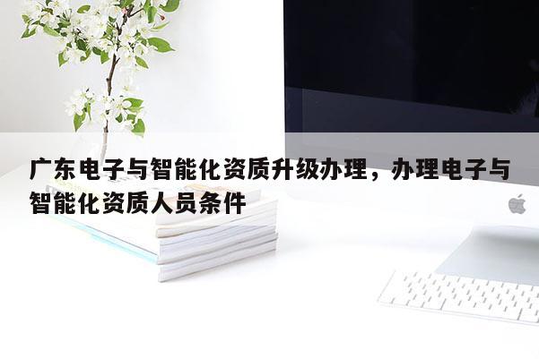 廣東電子與智能化資質升級辦理，辦理電子與智能化資質人員條件