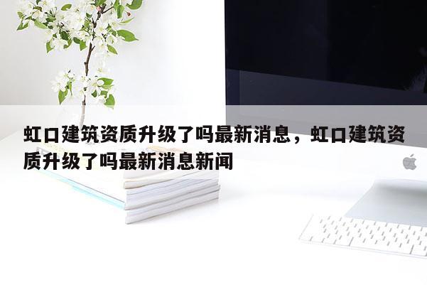 虹口建筑資質(zhì)升級(jí)了嗎最新消息，虹口建筑資質(zhì)升級(jí)了嗎最新消息新聞