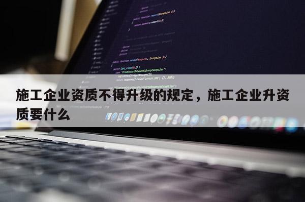 施工企業資質不得升級的規定，施工企業升資質要什么