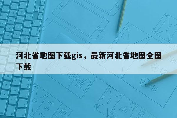 河北省地圖下載gis，最新河北省地圖全圖下載