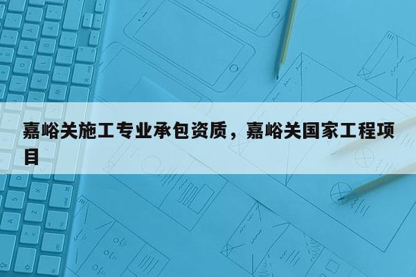 嘉峪關施工專業承包資質，嘉峪關國家工程項目