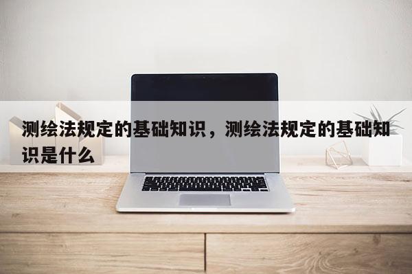 測繪法規(guī)定的基礎(chǔ)知識，測繪法規(guī)定的基礎(chǔ)知識是什么