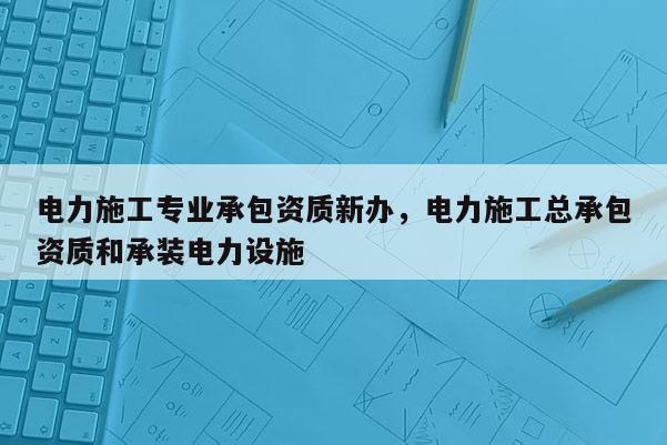 電力施工專業(yè)承包資質(zhì)新辦，電力施工總承包資質(zhì)和承裝電力設(shè)施