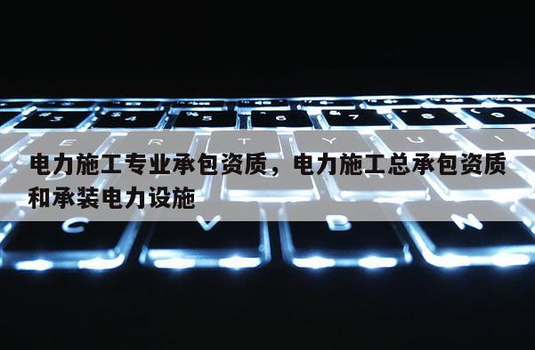 電力施工專業承包資質，電力施工總承包資質和承裝電力設施