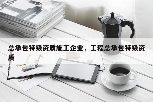 總承包特級資質施工企業，工程總承包特級資質