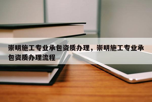 崇明施工專業承包資質辦理，崇明施工專業承包資質辦理流程