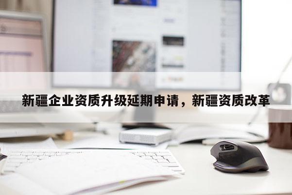 新疆企業資質升級延期申請，新疆資質改革