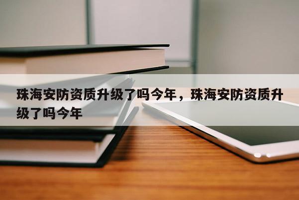 珠海安防資質升級了嗎今年，珠海安防資質升級了嗎今年